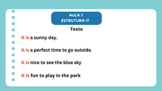 AULA 7
ESTRUTURA IT
Texto
It is a sunny day.
It is a perfect time to go outside.
It is nice to see the blue sky
It is fun to play in the park
 