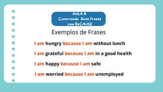 AULA 8
Conectando Duas Frases
com BeCAUSE
Exemplos de Frases
I am hungry because I am without lunch
I am grateful because I am in a good health
I am happy because I am safe
I am worried because I am unemployed
 