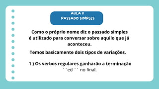 AULA 9
PASSADO SIMPLES
Como o próprio nome diz o passado simples
é utilizado para conversar sobre aquilo que já
aconteceu.
Temos basicamente dois tipos de variações.
1 ) Os verbos regulares ganharão a terminação
´´ed ´´ no final.
 