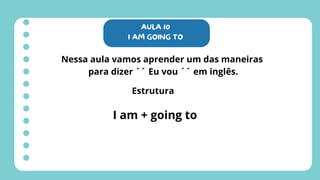 AULA 10
I AM GOING TO
Nessa aula vamos aprender um das maneiras
para dizer ´´ Eu vou ´´ em inglês.
Estrutura
I am + going to
 