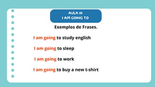 AULA 10
I AM GOING TO
Exemplos de Frases.
I am going to study english
I am going to sleep
I am going to work
I am going to buy a new t-shirt
 