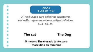 AULA 11
O USO DO ``THE`´
O The é usado para definir os sustantivos
em inglês, representando os artigos definidos
o , a , os , as.
The cat The Dog
O mesmo The é usado tanto para
masculino ou feminino
 