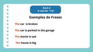 AULA 11
O USO DO ``THE`´
Exemplos de Frases
The car is broken
The car is parked in the garage
The movie is sad
The house is big
 