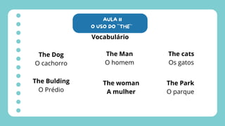 AULA 11
O USO DO ``THE`´
Vocabulário
The Dog
O cachorro
The Bulding
O Prédio
The Man
O homem
The woman
A mulher
The cats
Os gatos
The Park
O parque
 