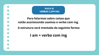 AULA 12
VERBOS COM ING
Para falarmos sobre coisas que
estão acontecendo usamos o verbo com ing.
A estrutura será montada da seguinte forma:
I am + verbo com ing
 
