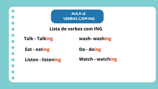 AULA 12
VERBOS COM ING
Lista de verbos com ING
Talk - Talking
Eat - eating
Listen - listening
wash- washing
Do - doing
Watch - watching
 