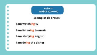 AULA 12
VERBOS COM ING
Exemplos de Frases
I am watching tv
I am listening to music
I am studying english
I am doing the dishes
 