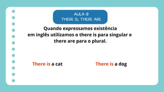 AULA 13
THERE IS, THERE ARE
Quando expressamos existência
em inglês utilizamos o there is para singular e
there are para o plural.
There is a cat There is a dog
 
