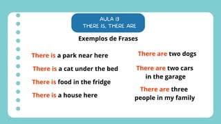AULA 13
THERE IS, THERE ARE
Exemplos de Frases
There is a park near here
There is a cat under the bed
There is food in the fridge
There is a house here
There are two dogs
There are two cars
in the garage
There are three
people in my family
 