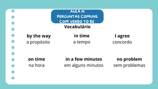 AULA 14
PERGUNTAS COMUNS
COM VERBO TO BE
Vocabulário
by the way
a propósito
in time
a tempo
on time
na hora
in a few minutes
em alguns minutos
I agree
concordo
no problem
sem problemas
 