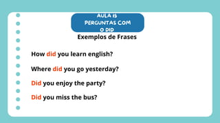 AULA 15
PERGUNTAS COM
O DID
Exemplos de Frases
How did you learn english?
Where did you go yesterday?
Did you enjoy the party?
Did you miss the bus?
 