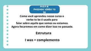 AULA 16
PASSADO VERBO TO
BE
Como você aprendeu nesse curso o
verbo to be é usado para
falar sobre aquilo que somos ou estamos.
Agora focaremos em como dizer isso no passado.
Estrutura
I was + complemento
 
