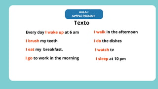 Every day I wake up at 6 am
I brush my teeth
I eat my breakfast.
I go to work in the morning
I walk in the afternoon
I do the dishes
AULA 1
SIMPLE PRESENT
Texto
I watch tv
I sleep at 10 pm
 