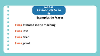 AULA 16
PASSADO VERBO TO
BE
Exemplos de Frases
I was at home in the morning
I was lost
I was tired
I was great
 