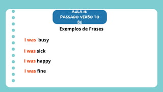 AULA 16
PASSADO VERBO TO
BE
Exemplos de Frases
I was busy
I was sick
I was happy
I was fine
 