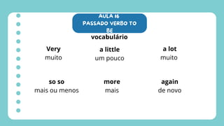 AULA 16
PASSADO VERBO TO
BE
vocabulário
Very
muito
a little
um pouco
a lot
muito
so so
mais ou menos
more
mais
again
de novo
 