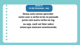 AULA 17
TO BE PASSADO + ING
Nessa aula vamos aprender
como usar o verbo to be no passado
junto com outro verbo no ing.
ou seja, você vai falar sobre
coisas que estavam acontecendo.
 