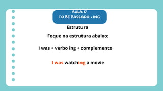 AULA 17
TO BE PASSADO + ING
Estrutura
Foque na estrutura abaixo:
I was + verbo ing + complemento
I was watching a movie
 
