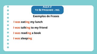 AULA 17
TO BE PASSADO + ING
Exemplos de Frases
I was eating my lunch
I was talking to my friend
I was reading a book
I was sleeping
 