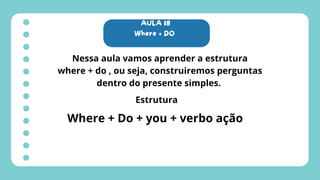 AULA 18
Where + DO
Nessa aula vamos aprender a estrutura
where + do , ou seja, construiremos perguntas
dentro do presente simples.
Estrutura
Where + Do + you + verbo ação
 