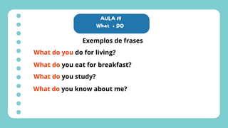 AULA 19
What + DO
Exemplos de frases
What do you do for living?
What do you eat for breakfast?
What do you study?
What do you know about me?
 