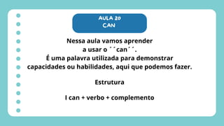 AULA 20
CAN
Nessa aula vamos aprender
a usar o ´´can´´.
É uma palavra utilizada para demonstrar
capacidades ou habilidades, aqui que podemos fazer.
Estrutura
I can + verbo + complemento
 