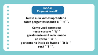 AULA 21
Perguntas com o IT
Nessa aula vamos aprender a
fazer perguntas usando o ´´it´´.
Como você aprendeu
nesse curso o ´´it´´
geralmente está relacionado
ao verbo ´´is´´.
portanto no início de frase o ´´it is´´
será ´´É ´´.
 