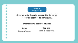 AULA 2
Verbo To Be
O verbo to be é usado no sentido do verbo
´´ser ou estar´´ do português.
Memorize os padrões abaixo:
I am
Eu sou/estou
You are
Você é, Você está
 