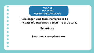AULA 25
NEGANDO
VERBO TO BE /PASSADO
Para negar uma frase no verbo to be
no passado usaremos a seguinte estrutura.
Estrutura
I was not + complemento
 