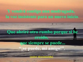            Y vendrá contigo una madrugada,
   la voz insistente para un nuevo inicio.
   Que abriré otro rumbo porque si he 
creído,
    que siempre se puede...  
             “¡se puede, mi amigo!”.
(autor desconocido)
 