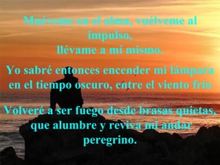 Muéveme en el alma, vuélveme al
impulso,
llévame a mí mismo.
Yo sabré entonces encender mi lámpara
en el tiempo oscuro, entre el viento frío
Volveré a ser fuego desde brasas quietas,
que alumbre y reviva mi andar
peregrino.
 