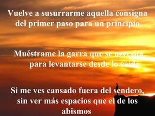 Vuelve a susurrarme aquella consigna
del primer paso para un principio.
            Muéstrame la garra que se necesita
para levantarse desde lo caído.
Si me ves cansado fuera del sendero,
sin ver más espacios que el de los
abismos
 