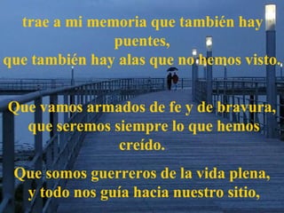 trae a mi memoria que también hay
puentes,
que también hay alas que no hemos visto.
Que vamos armados de fe y de bravura,
que seremos siempre lo que hemos
creído.
Que somos guerreros de la vida plena,
y todo nos guía hacia nuestro sitio,
 