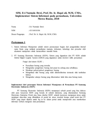 SIM, Evi Nurmala Dewi, Prof. Dr. Ir. Hapzi ali, M.M, CMA,
Implementasi Sistem Informasi pada perusahaan, Universitas
Mercu Buana, 2018
Nama : Evi Nurmala Dewi
NIM : 43116010106
Dosen Pengampu : Prof. Dr. Ir. Hapzi Ali, M.M, CMA
Pertemuan 1
1. Sistem Informasi Manajemen adalah sistem perencanaan bagian dari pengendalian internal
suatu bisnis yang meliputi pemanfaatan manusia, dokumen, teknologi, dan prosedur oleh
akuntansi manajemen untuk memecahkan masalah bisnis.
2. PT Samsung Electronics Indonesia (SEIN), Sistem yang digunakan dari PT SEIN adalah
Global Digital Logistic System (GDLS) yang digunakan untuk invertori milik perusahaan
Fungsi dari sistem GLDC ;
 Persediaan barang yang tersedia.
 Mengetahui pengiriman barang dari pusat ke cabang atau sebaliknya.
 Membuat jadwal-jadwal pengiriman barang.
 Mengethaui nilai barang yang telah dikirim/diterima termasuk nilai tambahan
lainnya.
 Mengetahui adanya barang yang dikarenakan tidak laku atau barang rusak.
Implementasi dari penerapan Sistem Informasi Manajemen di Perusahaan PT Samsung
Electronics Indonesia (SEIN)
PT Samsung Electronics Indonesia (SEIN) mempunyai sebuah portal yang bisa diakses
oleh para karyawan SEIN yang berada di seluruh indonesia, yang dinamanakan Samsung
Electronics Enterprise Portal atau biasa disebut SEEP. seluruh karyawan mempunyai akses untuk
mendapat data-data yang dibutuhkan di portal ini. akses tersebut berupa email resmi dari PT
SEIN yang dapat dipakai untuk log in ke dalam portal untuk memperoleh atau memberikan
informasi terbaru mengenai data perusahaan.
 