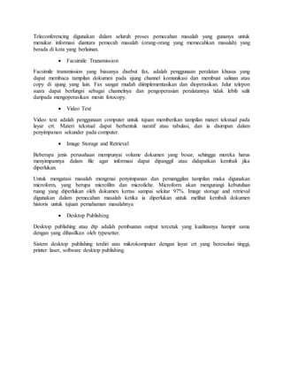 Teleconferencing digunakan dalam seluruh proses pemecahan masalah yang gunanya untuk
menukar informasi diantara pemecah masalah (orang-orang yang memecahkan masalah) yang
berada di kota yang berlainan.
 Facsimile Transmission
Facsimile transmission yang biasanya disebut fax, adalah penggunaan peralatan khusus yang
dapat membaca tampilan dokumen pada ujung channel komunikasi dan membuat salinan atau
copy di ujung yang lain. Fax sangat mudah diimplementasikan dan dioperasikan. Jalur telepon
suara dapat berfungsi sebagai channelnya dan pengoperasian peralatannya tidak lebih sulit
daripada mengoperasikan mesin fotocopy.
 Video Text
Video text adalah penggunaan computer untuk tujuan memberikan tampilan materi tekstual pada
layar crt. Materi tekstual dapat berbentuk naratif atau tabulasi, dan ia disimpan dalam
penyimpanan sekunder pada computer.
 Image Storage and Retrieval
Beberapa jenis perusahaan mempunyai volume dokumen yang besar, sehingga mereka harus
menyimpannya dalam file agar informasi dapat dipanggil atau didapatkan kembali jika
diperlukan.
Untuk mengatasi masalah mengenai penyimpanan dan pemanggilan tampilan maka digunakan
microform, yang berupa microfilm dan microfiche. Microform akan mengurangi kebutuhan
ruang yang diperlukan oleh dokumen kertas sampai sekitar 97%. Image storage and retrieval
digunakan dalam pemecahan masalah ketika ia diperlukan untuk melihat kembali dokumen
historis untuk tujuan pemahaman masalahnya
 Desktop Publishing
Desktop publishing atau dtp adalah pembuatan output tercetak yang kualitasnya hampir sama
dengan yang dihasilkan oleh typesetter.
Sistem desktop publishing terdiri atas mikrokomputer dengan layar crt yang beresolusi tinggi,
printer laser, software desktop publishing.
 