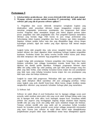 Pertemuan 5
1. Jelaskan bahwa pemberdayaan data secara elektronik lebih baik dari pada manual
2. Mengapa software pesanan melalui konsuktan IT (outsourcing) lebih mahal dari
software jadi yang ada di pasaran software aplikasi ?
1). Pengolahan data secara elektronik merupakan serangkaian kegiatan yang
dimaksudkan untuk penyediaan informasi dengan menggunakan computer yang
mencakup pengumpulan, pemrosesan, penyimpanan, dan pengawasan hasil olahan
tersebut. Pengertian diatas menunjukan dengan jelas bahwa langkah pertama dalam
proses pengolahan data ialah pengumpulan data. Para pengambil keputusan memerlukan
informasi yang bermutu tinggi. Oleh karena itu para tenaga professional yang
berkecimpung dalam kegiatan pengolahan data harus berupaya agar dalam menjalanka
fungsinya, terdapat jaminan bahwa mutu data yang dikumpulkan tinggi, relevan dengan
kepentingan pemakai, digali dari sumber yang dapat dipercaya baik internal maupun
eksternal.
Langkah kedua ialah pengolah data, yaitu proses mengubah bentuk dan makna data
menjadi infomasi dan dapat digunakan dalam mendukung berbagai kegiatan pengambilan
keputusan. Perubahan bentuk dan makna tersebut bersifat kritikal karena pada dirinya
data tidak mempunyai nilai instrinsik bagi pengambilan keputusan.
Langkah ketiga ialah penyimpanan. Keluaran pengolahan data berupaya informasi harus
disimpan sedemikian rupa sehingga keamanannya terjamin, hemat biaya dan mudah
ditelusuri dan diambil apabila diperlukan. Pentingnya pengamanan informasi dapat
dilihat dari paling sedikit tiga sudut pandang, yaitu agar tidak jatuh ketangan orang atau
pihak yang tidak berhak, aman terhadap kerusakan karena tempat dan cara penyimpanan
yang tidak tepat, aman terhadap kerusakan karena tempat dan cara penyimpanan yang
tidak tepat, aman dari bahaya kebakaran.
Langkah ke empat ialah pengawasan. Maksudnya ialah agar system pengolahan data
yang sudah ditetapkan diikuti sepenuhnya oleh para penanggung jawabnya. Artinya
urutan langkah yang perlu diambil benar-benar diikuti karena dengan demikian mampu
menghasilkan informasi yang memenuhi kebutuhan berbagai pihak yang memerlukan.
2). Software Jadi
Software ini sudah dibuat di awal berdasarkan riset ke lapangan sehingga secara pasti
penyedia sudah membuat paket-paket edisi yang cocok untuk berbagai bidang usaha yang
ada di lapangan baik skala mikro, kecil, menengah, maupun besar. Perusahaan melalui
pebisnis atau pegawai yang bersinggungan langsung dengan akuntansi dapat langsung
memilih edisi apa yang cocok atau paling tidak nyaris mendekati dengan alur bisnisnya.
Tentunya sebelum memilih edisi yang sudah jadi ini, perusahaan berhak konsultasi
kepada tim konsultan produk penyedia secara perinci sehingga memperoleh rekomendasi
yang tepat. Karena jenis software ini sudah dibuat diawal tanpa dimungkinkannya
pengubahsuaian program (tidak dapat dimodifikasi) namun hanya dimungkinkan upgrade
 