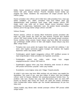 fasilitas, layanan purnajual pun terjamin, katakanlah pelatihan (training) dan layanan
bantuan baik gratis maupun berbayar. Penyedia menyajikan layanan training agar
pengguna bisa belajar, memahami, dan menyesuaikan diri dengan prosedur input di
software jadinya.
Sasaran perusahaan akan software jadi ini tidak harus selalu perusahaan besar, tetapi juga
institusi pendidikan, jasa, nirlaba, perusahaan skala kecil bahkan dapat juga
diimplementasikan untuk pembukuan rumah tangga. Inilah mengapa software ERP
dengan model yang sudah jadi ini banyak menjadi incaran perusahaan dengan
pertimbangan ke-simpel-annya, implementasi cepat, dan jaminan layanan purnajualnya.
Software jadi ini bisa juga disebut sebagai software semi-ERP.
Software Pesanan
Menurut namanya, software ini memang dibuat berdasarkan pesanan perusahaan alias
belum ada wujud barunya jika belum ada yang memesan. Penyedia akan membuat
software ERP model pesanan ini jika ada perusahaan yang menjadi prospek proyeknya.
Karena modelnya berupa pesanan, banyak tahapan yang harus dilalui oleh perusahaan
agar pertimbangan memilih software ini tidak salah langkah. Adapun tahapan yang harus
dilalui sebagai berikut:
- Persiapkan data secara perinci alur kegiatan bisnis yang terdiri dari setidaknya 3 alur
utama yakni kegiatan operasional, kegiatan keuangan dan akuntansi, dan kegiatan
departemen sumber daya manusia (HRD).
- Pertimbangkan apakah langkah menggunakan software ERP modifikasi/ pesanan ini
dapat mengembangkan kinerja perusahaan dan bagaimana proyeksinya.
- Pertimbangkan apakah para pelaku usaha/ tenaga kerja sanggup
mengimplementasikan software ERP model ini.
- Pertimbangkan anggaran beban yang harus dikeluarkan untuk investasi di software
ERP pesanan ini.Pemilihan penyedia/ vendor yang bonafide.
- Konsultasikan secara lengkap semua poin 1 hingga 5 kepada penyedia.
Ini adalah 6 poin utama yang harus dilalui meskipun ada poin lainnya yang mungkin bisa
ditambahkan. Dari uraian di atas, yang akan terlintas di pikiran Anda pasti pemilihan
software model ini biasanya dilakukan oleh perusahaan-perusahaan berskala besar. Ya,
pemikiran Anda tepat. Pasalnya dana yang wajib diinvestasikan untuk satu sistem ERP
pesanan ini biasanya tidak kurang dari ratusan juta rupiah dan tentunya memerlukan
waktu berbulan-bulan bahkan tahunan agar bisa memulai implementasinya (ini pun baru
tahap awal).
Adapun kendala yang ditemui untuk memulai penerapan software ERP pesanan adalah
sebagai berikut:
 