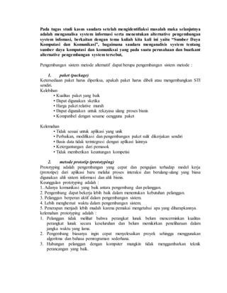 Pada tugas studi kasus saudara setelah mengidentifiaksi masalah maka selanjutnya
adalah menganalisa system informasi serta menentukan alternative pengembangan
system infomasi, berkaitan dengan tema kuliah kita kali ini yaitu “Sumber Daya
Komputasi dan Komunikasi”, bagaimana saudara menganalisis system tentang
sumber daya komputasi dan komuniksai yang pada suatu perusahaan dan buatkant
alternative pengembangan system tersebut,
Pengembangan sistem metode alternatif dapat berupa pengembangan sistem metode :
1. paket (package)
Ketersediaan paket harus diperiksa, apakah paket harus dibeli atau mengembangkan STI
sendiri.
Kelebihan
• Kualitas paket yang baik
• Dapat digunakan sketika
• Harga paket relative murah
• Dapat digunakan untuk rekayasa ulang proses bisnis
• Kompatibel dengan sesame oengguna paket
Kelemahan
• Tidak sesuai untuk aplikasi yang unik
• Perbaikan, modifikasi dan pengembangan paket sulit dikerjakan sendiri
• Basis data tidak terintegrasi dengan aplikasi lainnya
• Ketergantungan dari pemasok
• Tidak memberikan keuntungan kompetisi
2. metode prototip (prototyping)
Prototyping adalah pengembangan yang cepat dan pengujian terhadap model kerja
(prototipe) dari aplikasi baru melalui proses interaksi dan berulang-ulang yang biasa
digunakan ahli sistem informasi dan ahli bisnis.
Keunggulan prototyping adalah :
1. Adanya komunikasi yang baik antara pengembang dan pelanggan.
2. Pengembang dapat bekerja lebih baik dalam menentukan kebutuhan pelanggan.
3. Pelanggan berperan aktif dalam pengembangan sistem.
4. Lebih menghemat waktu dalam pengembangan sistem.
5. Penerapan menjadi lebih mudah karena pemakai mengetahui apa yang diharapkannya.
kelemahan prototyping adalah :
1. Pelanggan tidak melihat bahwa perangkat lunak belum mencerminkan kualitas
perangkat lunak secara keseluruhan dan belum memikirkan peneliharaan dalam
jangka waktu yang lama.
2. Pengembang biasanya ingin cepat menyelesaikan proyek sehingga menggunakan
algoritma dan bahasa pemrograman sederhana.
3. Hubungan pelanggan dengan komputer mungkin tidak menggambarkan teknik
perancangan yang baik.
 