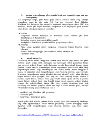 3. metode pengembangan oleh pemakai (end user computing atau end user
devolopment)
Jika dampaknya sempit, yaitu hanya pada individu pemakai sistem yang sekaligus
pengembang sistem itu saja, maka EUC (end user computing) dapat dilakukan.
Sebaliknya jika dampaknya luas sampai ke organisasi, pengembangan sistem EUC akan
berbahaya, karena jika terjadi kesalahan, dampaknya akan berpengaruh pada pemakai
sistem lainnya atau pada organisasi secara luas.
* Kelebihan
- Menghindari masalah kemacetan di departmen sistem informasi jika harus
dikembangkan di departmen tsb.
- Kebutuhan pemakai sistem dapat lebih terpenhi.
- Meningkatkan keterlibatan pemakai didalam pengembangan sistem.
* Kekurangan
- Tidak semua pemakai sistem mempunyai pemahaman tentang teknologi sistem
informasi.
- Memiliki risiko mengganggu bahkan merusak sistem informasi lain.
- Kelemahan teknis.
4. metode outsercing.
Outsourcing adalah metode penggunaan sumber daya manusia yang berasal dari pihak
eksternal (pihak ketiga) untuk menangani atau membangun sistem perusahaan dengan
cara membeli aplikasi dengan vendor.Perbedaan metode konvensional dengan metode
alternatif. Dengan metode pengembangan secara konvensional, yaitu metode siklus hidup
pengembangan sistem, yang dikembangkan oleh analisis sistem. Alasan menggunakan
metode ini digunakan untuk mengembangkan sistem teknologi informasi yang kompleks.
Selanjutnya pengembangan sistem teknologi informasi alternatif model paket dilakukan
dengan membeli paket perangkat lunak yang ada. Paket sekarang banyak tersedia di
pasaran karena banyak aplikasi bisnis yang bersifat umum seperti tersedia di pasaran
karena banyak aplikasi bisnis yang bersifat umum seperti misalnya aplikasi akuntasi,
keungan dan aplikasi-aplikasi lainnya. Jika paket tersedia perusahaan tidak perlu
merancang dan menulis program sendiri aplikasinya.di dalam memilih paket, terdapat
beberapa faktor yang harus diperhatikan yaitu :
1) spesifikasi yang dibutuhkan oleh perusahaan
2) ketersedian paket
3) mengevaluasi kemampuan paket.
Apabila paket tidak tersedia, prioritas kedua biasanya jatuh pada outsourcing. Berikutnya
yang perlu dipertimbangkan adalah metode prototyping. Metode prototyping banyak
digunakan untuk mengembangkan sistem teknologi informasi yang harus segera
dioperasikan.
http://muthiara086.blogspot.co.id/2017/04/forum-sim-5-pada-tugas-studikasus.html
 