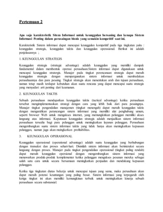 Pertemuan 2
Apa saja karakteristik Sitem Informasi untuk keunggulan bersaning dan kenapa Sistem
Informasi Penting dalam perasaingan bisnis yang semakin kompetitif saat ini.
Karakteristik Sistem informasi dapat mencapai keunggulan kompetitif pada tiga tingkatan yaitu :
keunggulan strategis, keunggulan taktis dan keunggulan operasional. Berikut ini adalah
penjelasannya ;
1. KEUNGGULAN STRATEGIS
Keunggulan strategis (strategic advantage) adalah keunggulan yang memiliki dampak
fundamental dalam membentuk operasi perusahaan.Sistem informasi dapat digunakaan untuk
mencapai keunggulan stratergis. Manajer pada tingkat perencanaan strategis dapat meraih
keunggulan strategis dengan mempergunakan sistem informasi untuk membedakan
perusahaannya dan para pesaing. Tingkat strategis akan menentukan arah dan tujuan perusahaan,
namun tetap masih terdapat kebutuhan akan suatu rencana yang dapat mencapai suatu strategis
yang menyadari arti penting dari keamanan.
2. KEUNGGULAN TAKTIS
Sebuah perusahaan mendapatkan keunggulan taktis (tactical advantage) ketika perusahaan
tersebut mengimplementasikan strategi dengan cara yang lebih baik dari para pesaingnya.
Manajer tingkat pengendalian manajemen (tingkat menengah) dapat meraih keunggulan taktis
dengan mengarahkan perancangan sistem informasi yang memiliki alat penghubung umum,
seperti browser Web untuk mengakses internet, yang memungkinkan pelanggan memiliki akses
langsung atas informasi. Keputusan keunggulan strategis adalah menjadikan sistem informasi
perusahaan tersedia bagi para pelanggan untuk meningkatkan layanan pelanggan. Perusahaan
mengembangkan suatu sistem informasi taktis yang tidak hanya akan meningkatkan kepuasan
pelanggan, namun juga akan meingkatkan profitabilitas.
3. KEUNGGULAN OPERASIONAL
Keunggulan operasional (operational advantage) adalah suatu keunggulan yang berhubungan
dengan transaksi dan proses sehari-hari. Disinilah sistem informasi akan berinteraksi secara
langsung dengan proses. Manajer pada tingkat pengendalian operasional (tingkat paling rendah)
dapat meraih keunggulan opersional dengan mengembangkan sistem informasi yang
menawarkan produk-produk komplementer ketika pelanggan mengakses pesanan mereka sebagai
salah satu cara untuk secara bersamaan meningkatkan penjualan dan mendukung kepuasan
pelanggan.
Ketika tiga tingkatan diatas bekerja untuk mencapai tujuan yang sama, maka perusahaan akan
dapat meraih potensi keuntungan yang paling besar. Sistem informasi yang terpegaruh oleh
ketiga tingkat ini akan memiliki kemungkinan terbaik untuk meningkatkan kinerja sebuah
perusahaan secara substansial.
 