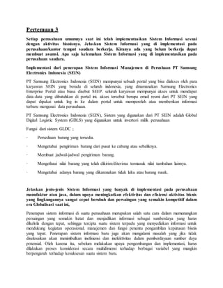 Pertemuan 3
Setiap perusahaan umumnya saat ini telah implementasikan Sistem Informasi sesuai
dengan aktivitas bisnisnya. Jelaskan Sistem Informasi yang di implementasi pada
perusahaan/kantor tempat saudara berkerja. Kiranya ada yang belum berkerja dapat
membuat asumsi. Apa saja kelemahan Sistem Informasi yang di implementasikan pada
perusahaan saudara.
Implementasi dari penerapan Sistem Informasi Manajemen di Perushaan PT Samsung
Electronics Indonesia (SEIN)
PT Samsung Electronics Indonesia (SEIN) mempunyai sebuah portal yang bisa diakses oleh para
karyawan SEIN yang berada di seluruh indonesia, yang dinamanakan Samsung Electronics
Enterprise Portal atau biasa disebut SEEP. seluruh karyawan mempunyai akses untuk mendapat
data-data yang dibutuhkan di portal ini. akses tersebut berupa email resmi dari PT SEIN yang
dapat dipakai untuk log in ke dalam portal untuk memperoleh atau memberikan informasi
terbaru mengenai data perusahaan.
PT Samsung Electronics Indonesia (SEIN), Sistem yang digunakan dari PT SEIN adalah Global
Digital Logistic System (GDLS) yang digunakan untuk invertori milik perusahaan
Fungsi dari sistem GLDC ;
· Persediaan barang yang tersedia.
· Mengetahui pengiriman barang dari pusat ke cabang atau sebaliknya.
· Membuat jadwal-jadwal pengiriman barang.
· Mengethaui nilai barang yang telah dikirim/diterima termasuk nilai tambahan lainnya.
· Mengetahui adanya barang yang dikarenakan tidak laku atau barang rusak.
Jelaskan jenis-jenis Sistem Informasi yang banyak di implementasi pada perusahaan
manufaktur atau jasa, dalam upaya meningkatkan efektivitas dan efisiensi aktivitas bisnis
yang lingkungannya sangat cepat berubah dan persaingan yang semakin kompetitif dalam
era Globalisasi saat ini,
Penerapan sistem informasi di suatu perusahaan merupakan salah satu cara dalam memenangkan
persaingan yang semakin ketat dan menjadikan informasi sebagai sumberdaya yang harus
dikelola dengan tepat, sehingga tercipta suatu sistem terpadu yang menyediakan informasi untuk
mendukung kegiatan operasional, manajemen dan fungsi penentu pengambilan keputusan bisnis
yang tepat. Penerapan sistem informasi baru juga akan mengalami masalah yang jika tidak
diselesaikan akan menimbulkan inefisiensi dan inefektivitas dalam pemberdayaan sumber daya
potensial. Oleh karena itu, sebelum melakukan upaya pengembangan dan implementasi, harus
dilakukan proses konsiderasi secara multidimensi terhadap berbagai variabel yang mungkin
berpengaruh terhadap kesuksesan suatu sistem baru.
 