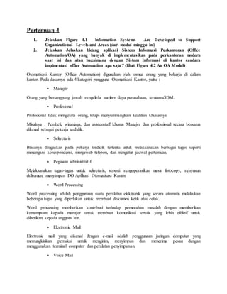 Pertemuan 4
1. Jelaskan Figure 4.1 lnformation Systems Are Developed to Support
Organizational Levels and Areas (dari modul minggu ini)
2. Jelaskan Jelaskan bidang aplikasi Sistem Informasi Perkantoran (Office
Automation/OA) yang banyak di implementasikan pada perkantoran modern
saat ini dan atau bagaimana dengan Sistem Informasi di kantor saudara
implmentasi office Automation apa saja ? (lihat Figure 4.2 An OA Model)
Otomatisasi Kantor (Office Automation) digunakan oleh semua orang yang bekerja di dalam
kantor. Pada dasarnya ada 4 kategori pengguna Otomatisasi Kantor, yaitu :
 Manajer
Orang yang bertanggung jawab mengelola sumber daya perusahaan, terutamaSDM.
 Profesional
Profesional tidak mengelola orang, tetapi menyumbangkan keahlian khususnya
Misalnya : Pembeli, wiraniaga, dan asistenstaff khusus Manajer dan professional secara bersama
dikenal sebagai pekerja terdidik.
 Sekretaris
Biasanya ditugaskan pada pekerja terdidik tertentu untuk melaksanakan berbagai tugas seperti
menangani korespondensi, menjawab telepon, dan mengatur jadwal pertemuan.
 Pegawai administratif
Melaksanakan tugas-tugas untuk sekretaris, seperti mengoperasikan mesin fotocopy, menyusun
dokumen, menyimpan DO Aplikasi Otomatisasi Kantor
 Word Processing
Word processing adalah penggunaan suatu peralatan elektronik yang secara otomatis melakukan
beberapa tugas yang diperlukan untuk membuat dokumen ketik atau cetak.
Word processing memberikan kontribusi terhadap pemecahan masalah dengan memberikan
kemampuan kepada manajer untuk membuat komunikasi tertulis yang lebih efektif untuk
diberikan kepada anggota lain.
 Electronic Mail
Electronic mail yang dikenal dengan e-mail adalah penggunaan jaringan computer yang
memungkinkan pemakai untuk mengirim, menyimpan dan menerima pesan dengan
menggunakan terminal computer dan peralatan penyimpanan.
 Voice Mail
 