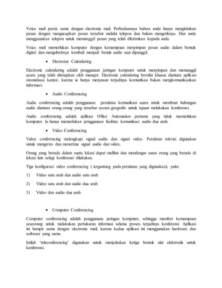 Voice mail persis sama dengan electronic mail. Perbedaannya bahwa anda hanya mengirimkan
pesan dengan mengucapkan pesan tersebut melalui telepon dan bukan mengetiknya. Dan anda
menggunakan telepon untuk memanggil pesan yang telah dikirimkan kepada anda.
Voice mail memerlukan komputer dengan kemampuan menyimpan pesan audio dalam bentuk
digital dan mengubahnya kembali menjadi benuk audio saat dipanggil.
 Electronic Calendaring
Electronic calendaring adalah penggunaan jaringan komputer untuk menyimpan dan memanggil
acara yang telah ditetapkan oleh manajer. Electronic calendaring bersifat khusus diantara aplikasi
otomatisasi kantor, karena ia hanya menyusun terjadinya komunikasi bukan mengkomunikasikan
informasi.
 Audio Conferencing
Audio conferencing adalah penggunaan peralatan komunikasi suara untuk membuat hubungan
audio diantara orang-orang yang tersebar secara geografis untuk tujuan melakukan konferensi.
Audio conferencing adalah aplikasi Office Automation pertama yang tidak memerlukan
komputer. Ia hanya memerlukan penggunaan fasilitas komunikasi audio dua arah.
 Video Conferencing
Video conferencing melengkapi signal audio dan signal video. Peralatan televisi digunakan
untuk mengirim dan menerima signal audio dan video.
Orang yang berada dalam suatu lokasi dapat melihat dan mendengar suara orang yang berada di
lokasi lain selagi konferensi dilakukan.
Tiga konfigurasi video conferencing ( tergantung pada peralatan yang digunakan), yaitu:
1) Video satu arah dan audio satu arah
2) Video satu arah dan audio dua arah
3) Video dan audio dua arah
 Computer Conferencing
Computer conferencing adalah penggunaan jaringan komputer, sehingga member kemampuan
seseorang untuk melakukan pertukaran informasi selama proses terjadinya konferensi. Aplikasi
ini hampir sama dengan electronic mail, karena kedua aplikasi ini menggunakan hardware dan
software yang sama.
Istilah ‘teleconferencing’ digunakan untuk menjelaskan ketiga bentuk alat elektronik untuk
konferensi.
 