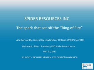 SPIDER RESOURCES INC.  The spark that set off the “Ring of Fire” A history of the James Bay Lowlands of Ontario, (1960’s to 2010)  Neil Novak, P.Geo., President /CEO Spider Resources Inc. 			MAY 21, 2010  STUDENT – INDUSTRY MINERAL EXPLORATION WORKSHOP 