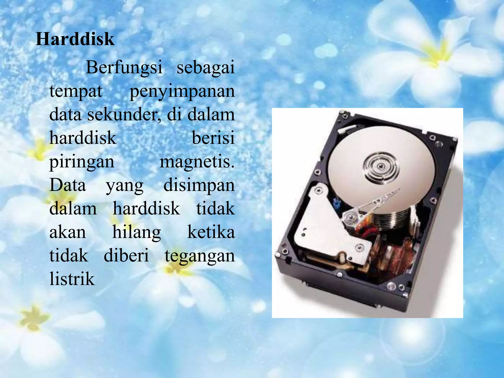 Harddisk 
Berfungsi sebagai 
tempat penyimpanan 
data sekunder, di dalam 
harddisk berisi 
piringan magnetis. 
Data yang disimpan 
dalam harddisk tidak 
akan hilang ketika 
tidak diberi tegangan 
listrik 
 