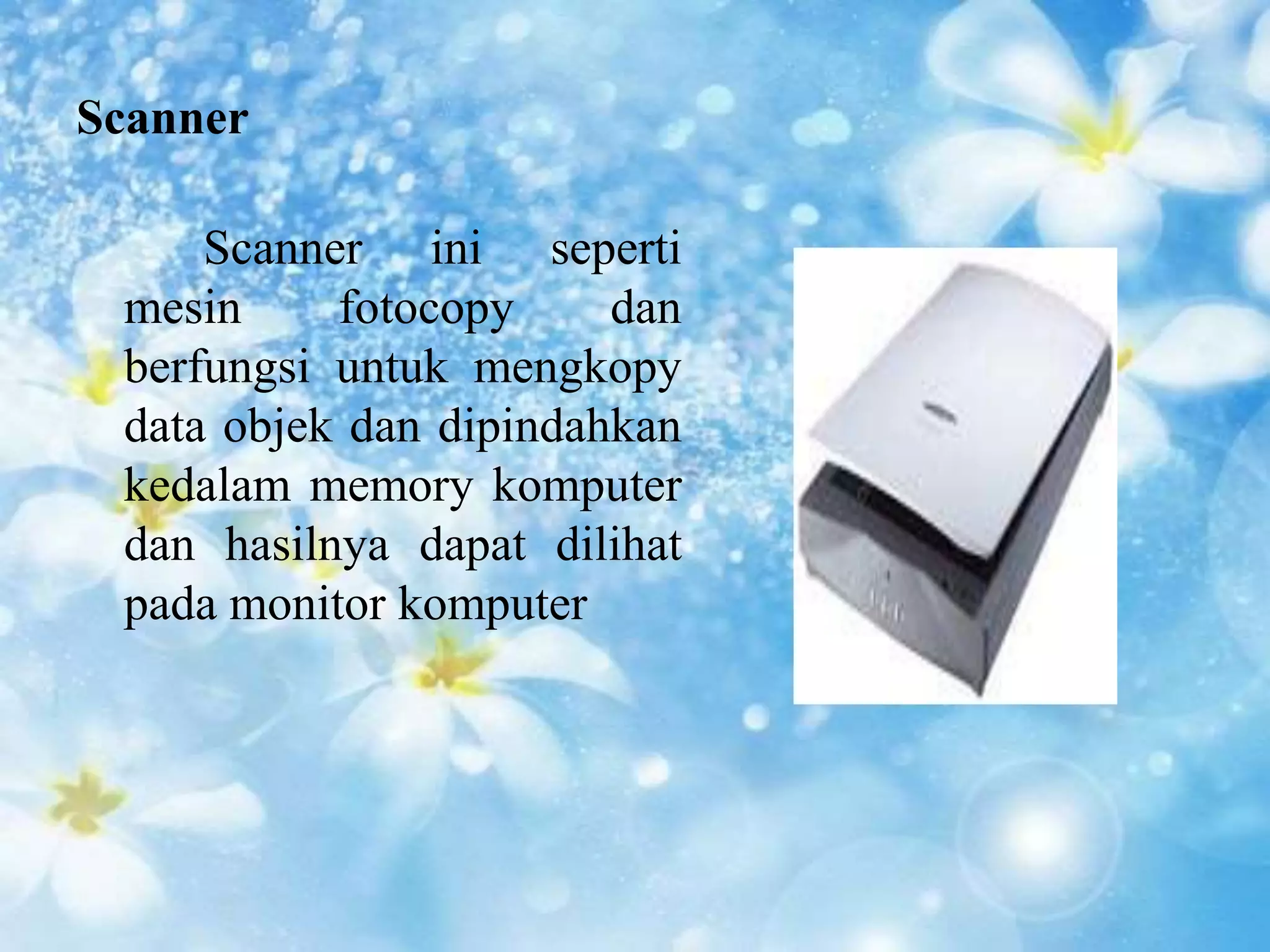Scanner 
Scanner ini seperti 
mesin fotocopy dan 
berfungsi untuk mengkopy 
data objek dan dipindahkan 
kedalam memory komputer 
dan hasilnya dapat dilihat 
pada monitor komputer 
 