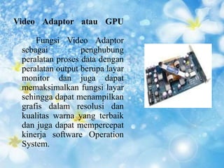Video Adaptor atau GPU 
Fungsi Video Adaptor 
sebagai penghubung 
peralatan proses data dengan 
peralatan output berupa layar 
monitor dan juga dapat 
memaksimalkan fungsi layar 
sehingga dapat menampilkan 
grafis dalam resolusi dan 
kualitas warna yang terbaik 
dan juga dapat mempercepat 
kinerja software Operation 
System. 
 
