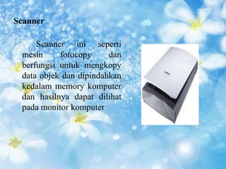 Scanner 
Scanner ini seperti 
mesin fotocopy dan 
berfungsi untuk mengkopy 
data objek dan dipindahkan 
kedalam memory komputer 
dan hasilnya dapat dilihat 
pada monitor komputer 
 