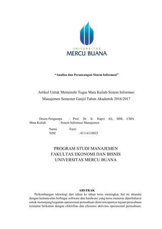 “Analisa dan Perancangan Sistem Informasi”
Artikel Untuk Memenuhi Tugas Mata Kuliah Sistem Informasi
Manajemen Semester Ganjil Tahun Akademik 2016/2017
Dosen Pengampu : Prof. Dr. Ir. Hapzi Ali, MM, CMA
Mata Kuliah : Sistem Informasi Manajemen
Nama :Fazri
NIM : 43116110035
PROGRAM STUDI MANAJEMEN
FAKULTAS EKONOMI DAN BISNIS
UNIVERSITAS MERCU BUANA
ABSTRAK
Perkembangan teknologi dari tahun ke tahun terus meningkat, hal ini ditandai
dengan kemunculan berbagai software dan hardware yang terus menerus diperbaharui
untuk menunjang kegiatan operasional perusahaan demi tercapainya tujuan perusahaan
terutama berkaitan dengan efektifitas dan efesiensi aktivitas operasional perusahaan.
 