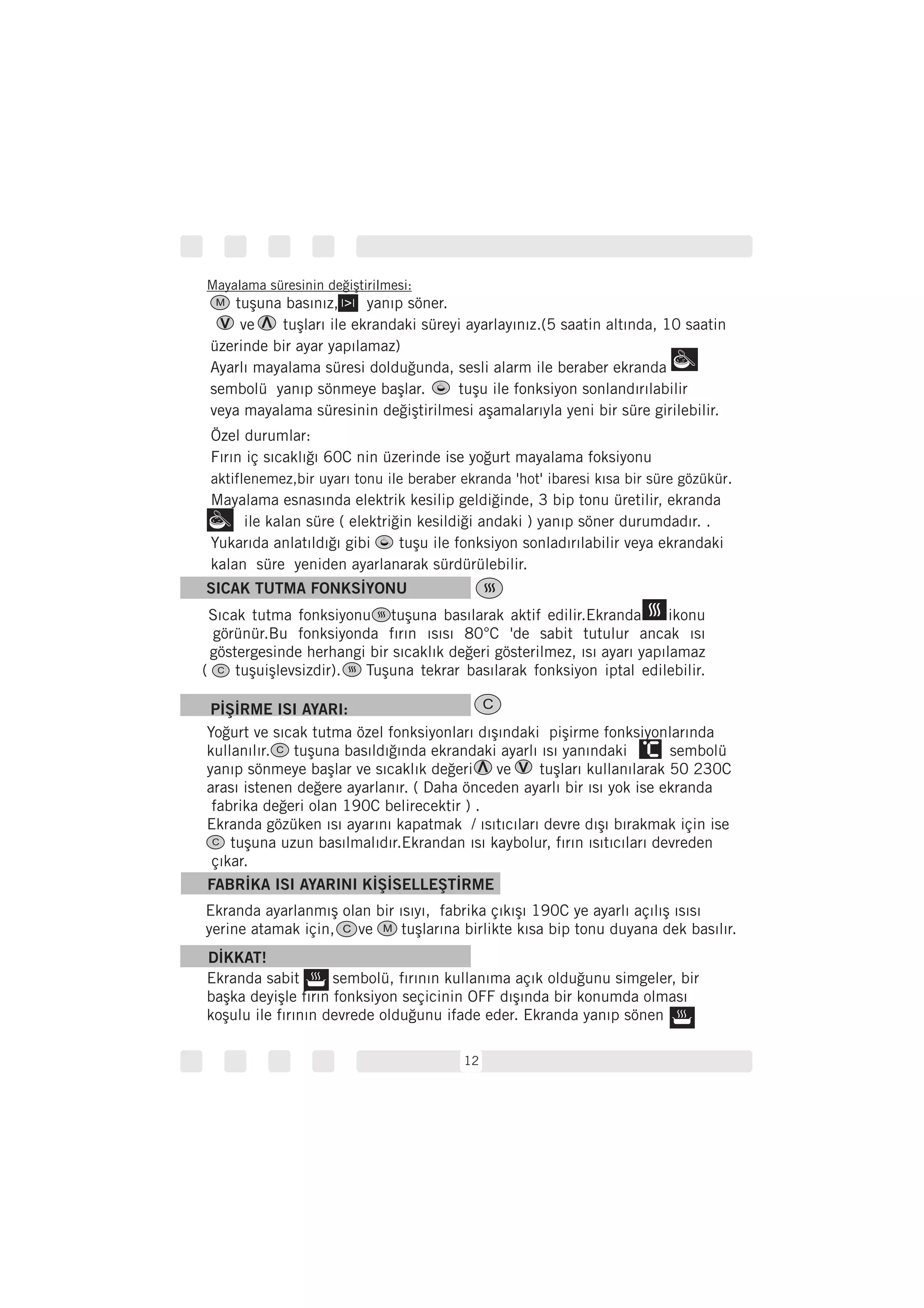 12
SICAK TUTMA FONKSİYONU
Sıcak tutma fonksiyonu tuşuna basılarak aktif edilir.Ekranda ikonu
görünür.Bu fonksiyonda fırın ısısı 80°C 'de sabit tutulur ancak ısı
göstergesinde herhangi bir sıcaklık değeri gösterilmez, ısı ayarı yapılamaz
( tuşuişlevsizdir). Tuşuna tekrar basılarak fonksiyon iptal edilebilir.
PİŞİRME ISI AYARI:
Yoğurt ve sıcak tutma özel fonksiyonları dışındaki pişirme fonksiyonlarında
kullanılır. tuşuna basıldığında ekrandaki ayarlı ısı yanındaki sembolü
yanıp sönmeye başlar ve sıcaklık değeri ve tuşları kullanılarak 50 230C
arası istenen değere ayarlanır. ( Daha önceden ayarlı bir ısı yok ise ekranda
fabrika değeri olan 190C belirecektir ) .
Ekranda gözüken ısı ayarını kapatmak / ısıtıcıları devre dışı bırakmak için ise
tuşuna uzun basılmalıdır.Ekrandan ısı kaybolur, fırın ısıtıcıları devreden
çıkar.
FABRİKA ISI AYARINI KİŞİSELLEŞTİRME
Ekranda ayarlanmış olan bir ısıyı, fabrika çıkışı 190C ye ayarlı açılış ısısı
yerine atamak için, ve tuşlarına birlikte kısa bip tonu duyana dek basılır.
DİKKAT!
Özel durumlar:
Fırın iç sıcaklığı 60C nin üzerinde ise yoğurt mayalama foksiyonu
.
Mayalama esnasında elektrik kesilip geldiğinde, 3 bip tonu üretilir, ekranda
ile kalan süre ( elektriğin kesildiği andaki ) yanıp söner durumdadır. .
Yukarıda anlatıldığı gibi tuşu ile fonksiyon sonladırılabilir veya ekrandaki
kalan süre yeniden ayarlanarak sürdürülebilir.
aktiflenemez,bir uyarı tonu ile beraber ekranda 'hot' ibaresi kısa bir süre gözükür
C
C
C M
Mayalama süresinin değiştirilmesi:
tuşuna basınız, yanıp söner.
ve tuşları ile ekrandaki süreyi ayarlayınız.(5 saatin altında, 10 saatin
üzerinde bir ayar yapılamaz)
Ayarlı mayalama süresi dolduğunda, sesli alarm ile beraber ekranda
sembolü yanıp sönmeye başlar. tuşu ile fonksiyon sonlandırılabilir
veya mayalama süresinin değiştirilmesi aşamalarıyla yeni bir süre girilebilir.
Ekranda sabit sembolü, fırının kullanıma açık olduğunu simgeler, bir
başka deyişle fırın fonksiyon seçicinin OFF dışında bir konumda olması
koşulu ile fırının devrede olduğunu ifade eder. Ekranda yanıp sönen
M
C
C
 